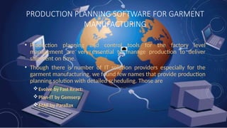PRODUCTION PLANNING SOFTWARE FOR GARMENT
MANUFACTURING
• Production planning and control tools for the factory level
management are very essential to manage production to deliver
shipment on time.
• Though there is number of IT solution providers especially for the
garment manufacturing, we found few names that provide production
planning solution with detailed scheduling. Those are
Evolve by Fast React:
Plan-IT by Gemserp
MAE by Parallax
 