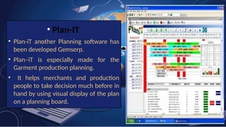 • Plan-IT
• Plan-iT another Planning software has
been developed Gemserp.
• Plan–iT is especially made for the
Garment production planning.
• It helps merchants and production
people to take decision much before in
hand by using visual display of the plan
on a planning board.
 