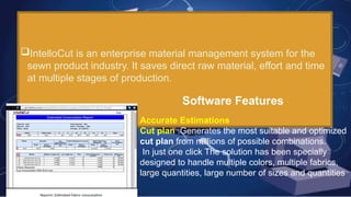 SOFTWARES USED IN CUTTING
INTELLOCUT
IntelloCut is an enterprise material management system for the
sewn product industry. It saves direct raw material, effort and time
at multiple stages of production.
Software Features
.
Accurate Estimations
Cut plan :Generates the most suitable and optimized
cut plan from millions of possible combinations.
In just one click The solution has been specially
designed to handle multiple colors, multiple fabrics,
large quantities, large number of sizes and quantities
 