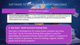 SOFTWARE TO ESTABLISH GARMENT SAM (SMV)
Different software suppliers
• General Sewing Data (GSD) GSD is the most popular and globally accepted product for
work measurement and setting up standard time for garment sewing operations
GSD limited is the company.
2. Sew Easy® Quick Garment Sewing Data
Sew Easy is developed by Sri Lanka based company Sew Easy.
Sew Easy® Quick Garment Sewing Data system is used for
estimating the Standard Minute Value (SMV, SAM), a measure of
labor content of garments, home furnishing, lingerie, leather
goods and all sewn products.
 
