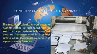 COMPUTER CONTROLLED CUTTING KNIVES
This method provides the most accurate
possible cutting, at high speed, and to
keep the larger systems fully occupied
they are frequently used in a central
cutting facility that supplies a number of
separate sewing factories
 