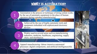 WHAT IS AUTOMATION?
Automation is the process or technique of doing certain works
by the use of automatic equipment in the place of human
operators during a product manufacturing.
Achieved by the use of highly automatic tools and
equipment embedded with sophisticated electronic
devices.
Widely used in several areas such as manufacturing
industries, medicine, healthcare, engineering, supply
chain, and distribution.
Apparel manufacturing- labour intensive-automated
processes- digital components, and artificial intelligence(AI).
1
2
3
4
 