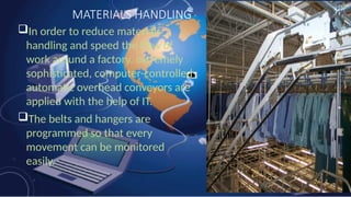 MATERIALS HANDLING
In order to reduce materials
handling and speed the flow of
work around a factory, extremely
sophisticated, computer-controlled
automatic overhead conveyors are
applied with the help of IT.
The belts and hangers are
programmed so that every
movement can be monitored
easily.
 