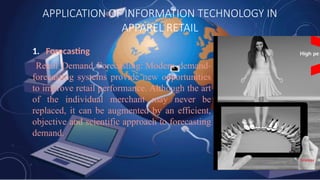 APPLICATION OF INFORMATION TECHNOLOGY IN
APPAREL RETAIL
1. Forecasting
Retail Demand Forecasting: Modern demand-
forecasting systems provide new opportunities
to improve retail performance. Although the art
of the individual merchant may never be
replaced, it can be augmented by an efficient,
objective and scientific approach to forecasting
demand.
 
