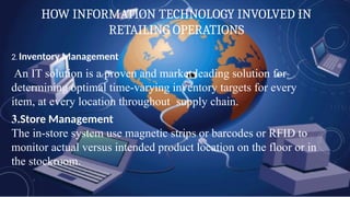 HOW INFORMATION TECHNOLOGY INVOLVED IN
RETAILING OPERATIONS
2. Inventory Management
An IT solution is a proven and market leading solution for
determining optimal time-varying inventory targets for every
item, at every location throughout supply chain.
3.Store Management
The in-store system use magnetic strips or barcodes or RFID to
monitor actual versus intended product location on the floor or in
the stockroom.
 