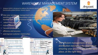 WAREHOUSE MANAGEMENT SYSTEM
• Simparel WMS is designed to address the industry-specific, multi-dimension
functionality global fashion brands require.
 How your warehouse management software handles the
warehouse is what differentiates one solution from the next. If
handled right, your warehouse solution can give you the tools to
• reduce turn around time
• reduce inventory levels
• increase productivity
• efficiency and accuracy
• and improve customer relationships.
 The efficient management of your
distribution network is the final link to
ensuring your products get to the right
place, at the right time.
 