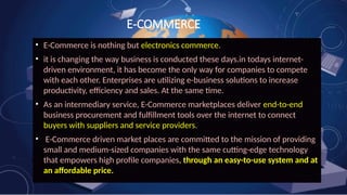 E-COMMERCE
• E-Commerce is nothing but electronics commerce.
• it is changing the way business is conducted these days.in todays internet-
driven environment, it has become the only way for companies to compete
with each other. Enterprises are utilizing e-business solutions to increase
productivity, efficiency and sales. At the same time.
• As an intermediary service, E-Commerce marketplaces deliver end-to-end
business procurement and fulfillment tools over the internet to connect
buyers with suppliers and service providers.
• E-Commerce driven market places are committed to the mission of providing
small and medium-sized companies with the same cutting-edge technology
that empowers high profile companies, through an easy-to-use system and at
an affordable price.
 