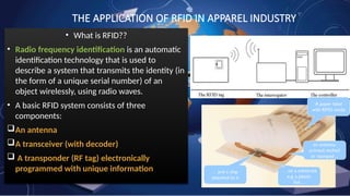 THE APPLICATION OF RFID IN APPAREL INDUSTRY
• What is RFID??
• Radio frequency identification is an automatic
identification technology that is used to
describe a system that transmits the identity (in
the form of a unique serial number) of an
object wirelessly, using radio waves.
• A basic RFID system consists of three
components:
An antenna
A transceiver (with decoder)
 A transponder (RF tag) electronically
programmed with unique information
 