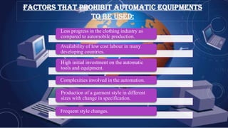 Less progress in the clothing industry as
compared to automobile production.
Availability of low cost labour in many
developing countries.
High initial investment on the automatic
tools and equipment.
Complexities involved in the automation.
Production of a garment style in different
sizes with change in specification.
Frequent style changes.
FACTORS THAT PROHIBIT AUTOMATIC EQUIPMENTS
TO BE USED:
 