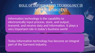 ROLE OF INFORMATION TECHNOLOGY IN
APPAREL INDUSTRY
Information technology is the capability to
electronically input process, store, and output,
transmit, and receive data and information. It plays a
very important role in today's business world
Today information technology has become an integral
part of the Garment Industry.
 
