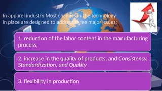 In apparel industry Most changes in the technology
in place are designed to address three major issues:
1. reduction of the labor content in the manufacturing
process,
2. increase in the quality of products, and Consistency,
Standardization, and Quality
3. flexibility in production
 