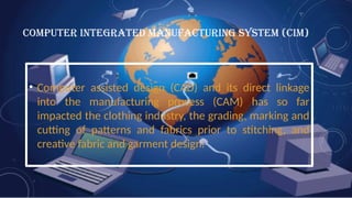 COMPUTER INTEGRATED MANUFACTURING SYSTEM (CIM)
• Computer assisted design (CAD) and its direct linkage
into the manufacturing process (CAM) has so far
impacted the clothing industry, the grading, marking and
cutting of patterns and fabrics prior to stitching, and
creative fabric and garment design.
 