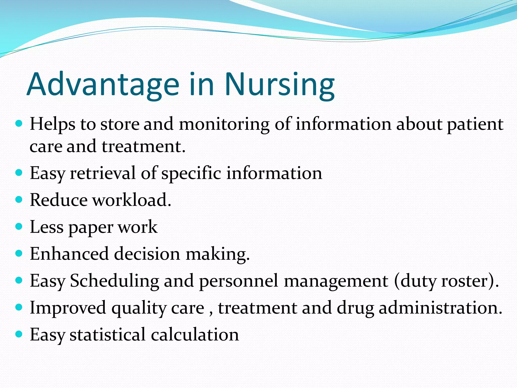 Advantage in Nursing
 Helps to store and monitoring of information about patient
care and treatment.
 Easy retrieval of specific information
 Reduce workload.
 Less paper work
 Enhanced decision making.
 Easy Scheduling and personnel management (duty roster).
 Improved quality care , treatment and drug administration.
 Easy statistical calculation
 