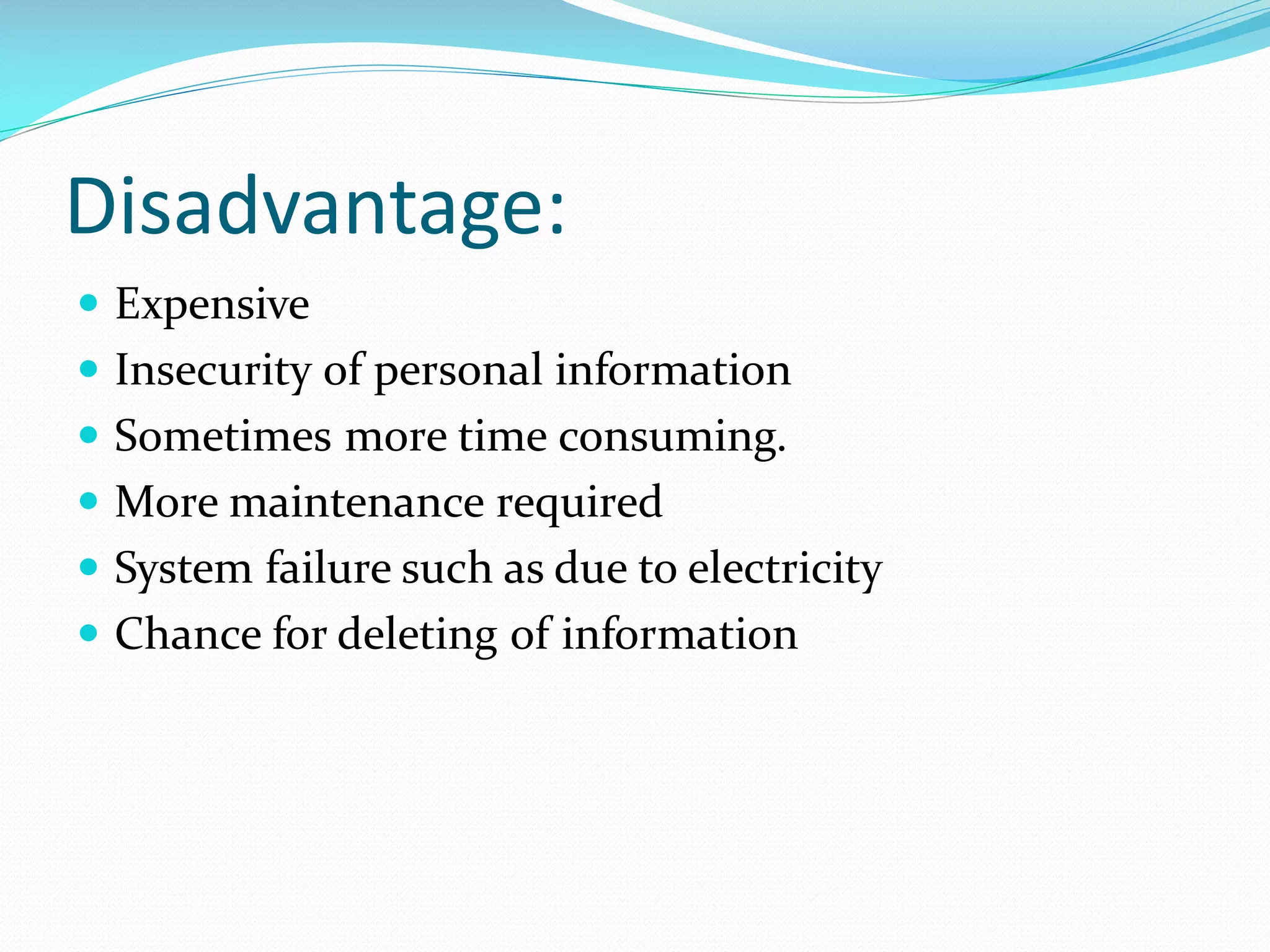 Disadvantage:
 Expensive
 Insecurity of personal information
 Sometimes more time consuming.
 More maintenance required
 System failure such as due to electricity
 Chance for deleting of information
 