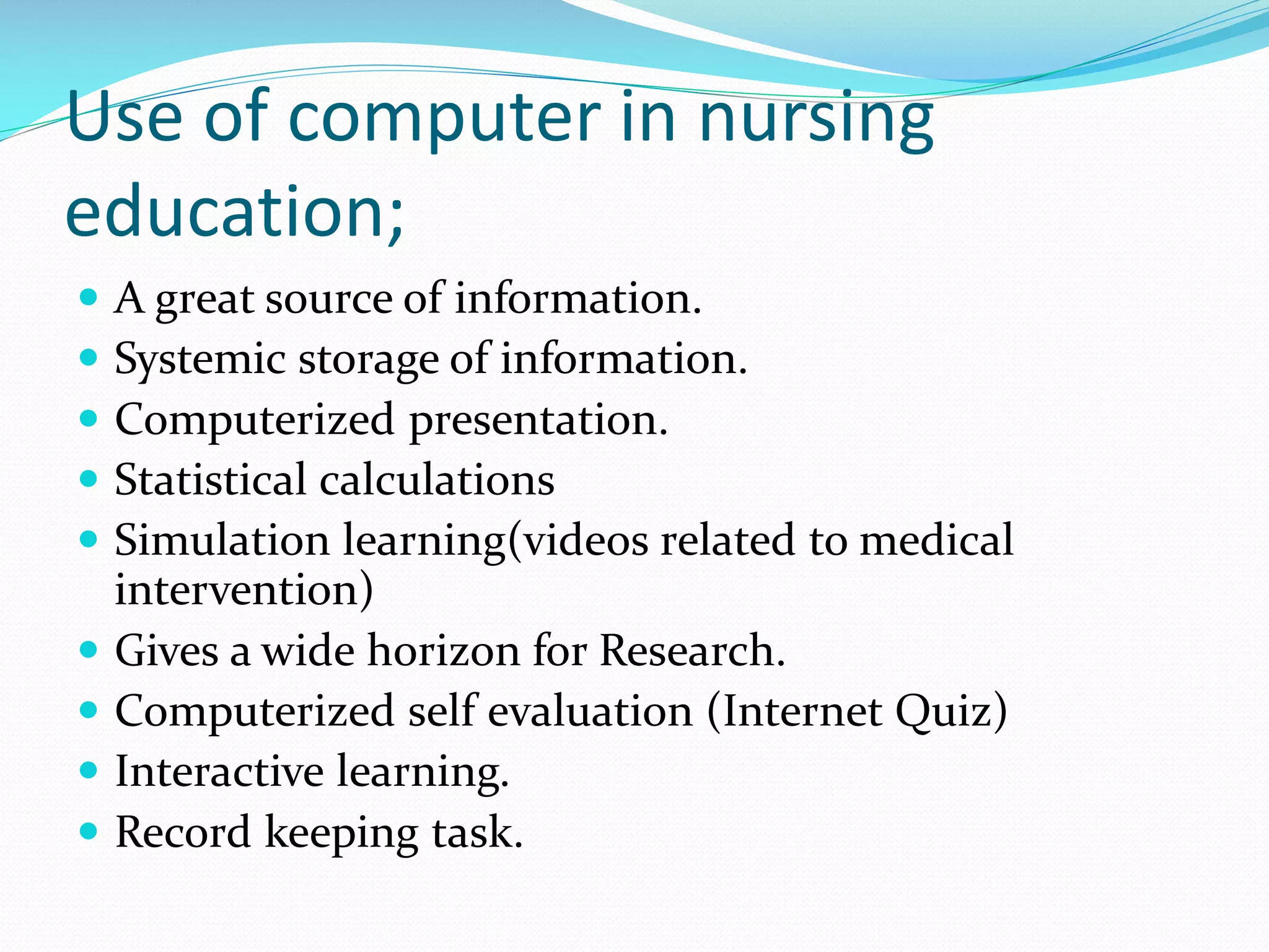 Use of computer in nursing
education;
 A great source of information.
 Systemic storage of information.
 Computerized presentation.
 Statistical calculations
 Simulation learning(videos related to medical
intervention)
 Gives a wide horizon for Research.
 Computerized self evaluation (Internet Quiz)
 Interactive learning.
 Record keeping task.
 