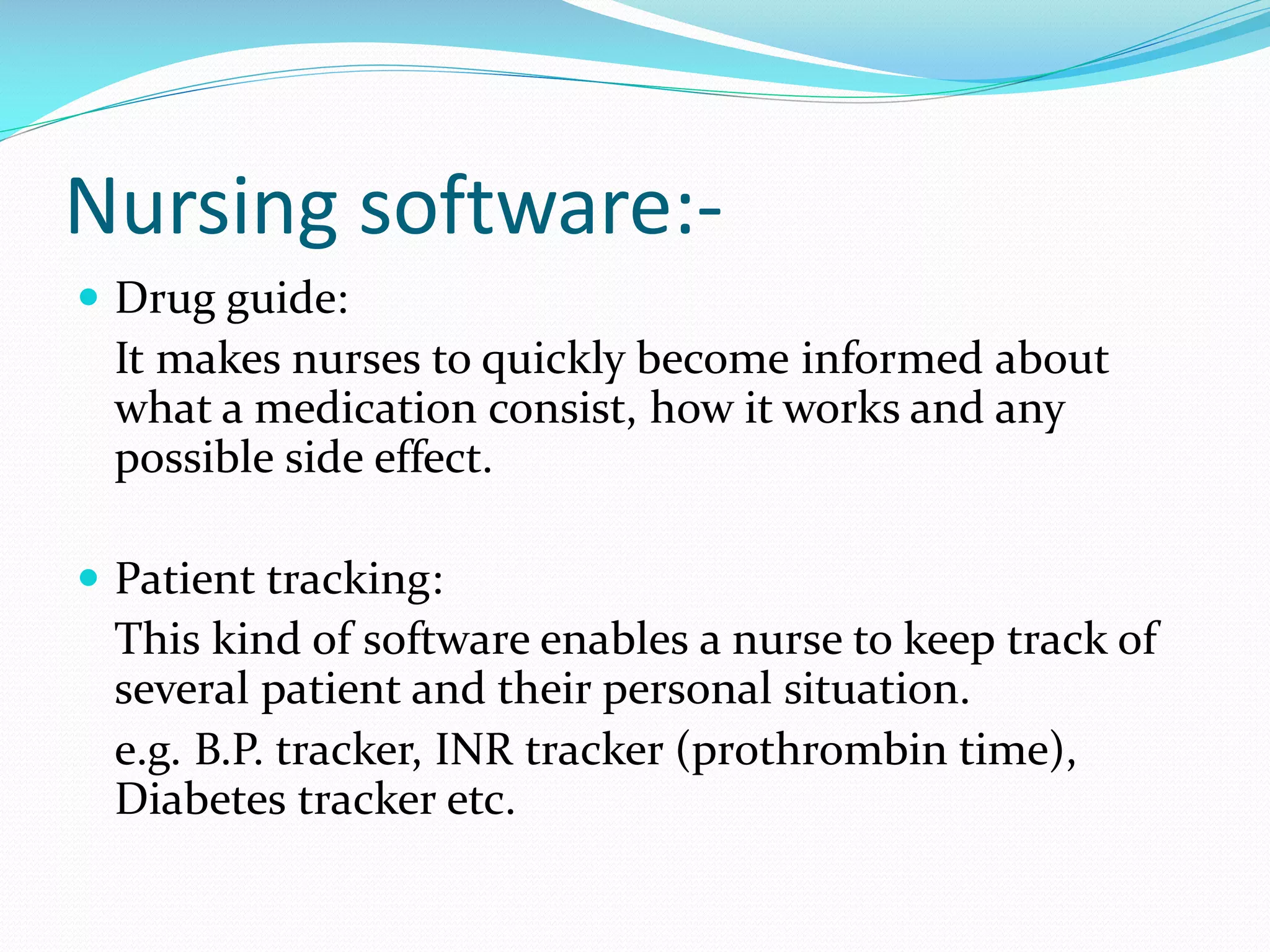 Nursing software:-
 Drug guide:
It makes nurses to quickly become informed about
what a medication consist, how it works and any
possible side effect.
 Patient tracking:
This kind of software enables a nurse to keep track of
several patient and their personal situation.
e.g. B.P. tracker, INR tracker (prothrombin time),
Diabetes tracker etc.
 