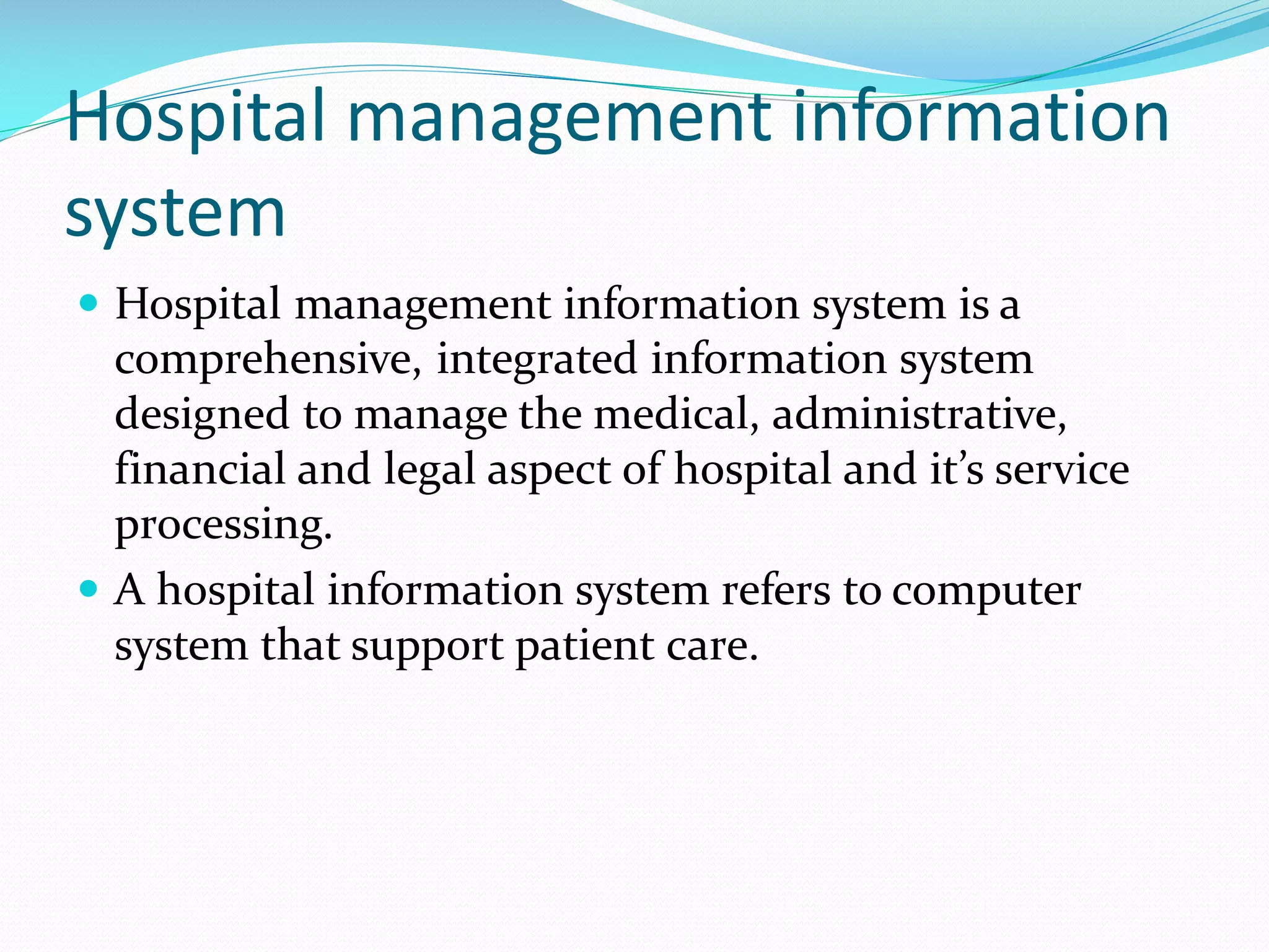Hospital management information
system
 Hospital management information system is a
comprehensive, integrated information system
designed to manage the medical, administrative,
financial and legal aspect of hospital and it’s service
processing.
 A hospital information system refers to computer
system that support patient care.
 
