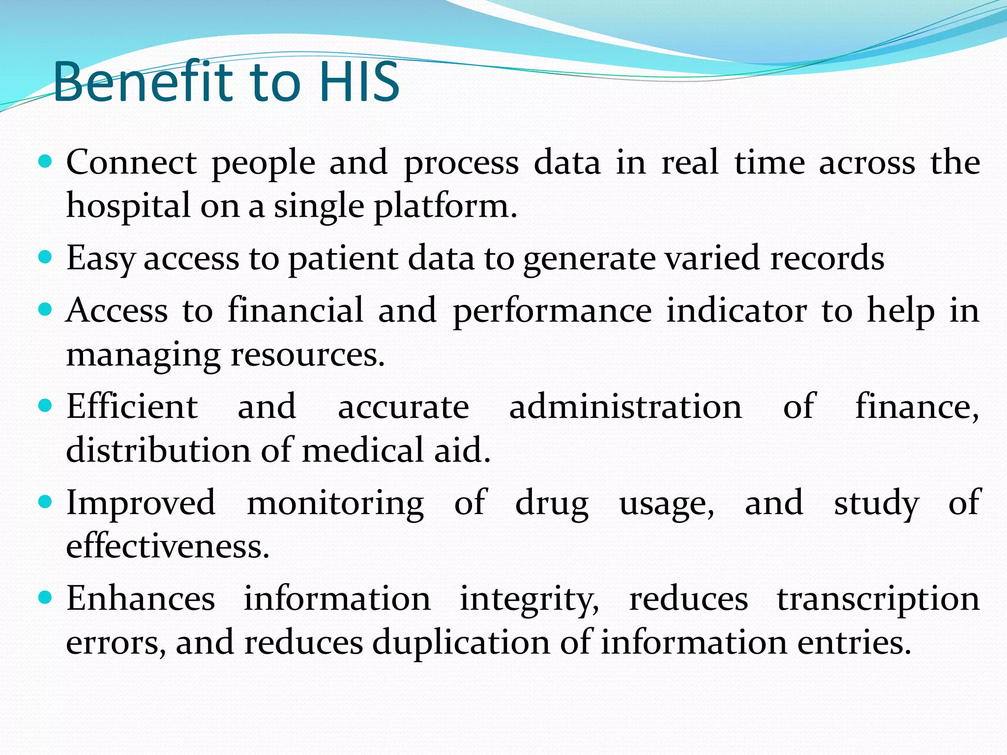 Benefit to HIS
 Connect people and process data in real time across the
hospital on a single platform.
 Easy access to patient data to generate varied records
 Access to financial and performance indicator to help in
managing resources.
 Efficient and accurate administration of finance,
distribution of medical aid.
 Improved monitoring of drug usage, and study of
effectiveness.
 Enhances information integrity, reduces transcription
errors, and reduces duplication of information entries.
 
