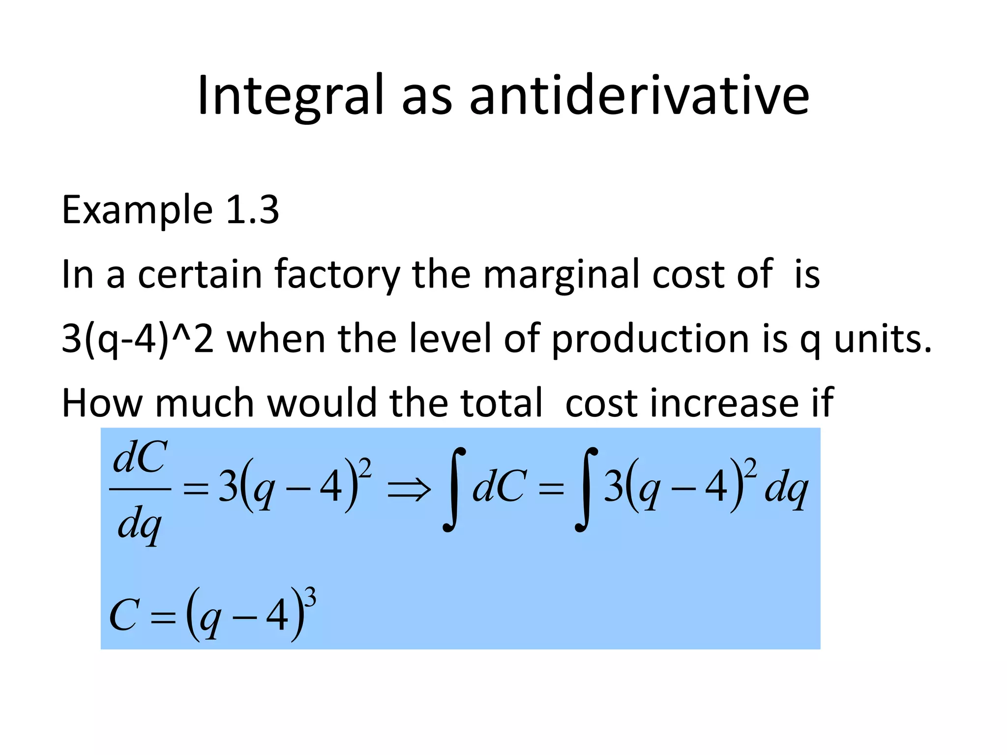 Integral as antiderivative
Example 1.3
In a certain factory the marginal cost of is
3(q-4)^2 when the level of production is q units.
How much would the total cost increase if
production is increased from 6 to 10?
   
 3
22
4
4343

  
qC
dqqdCq
dq
dC
 