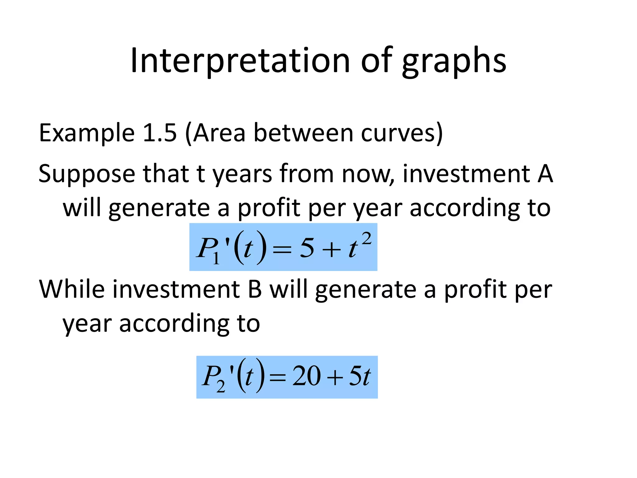 Interpretation of graphs
Example 1.5 (Area between curves)
Suppose that t years from now, investment A
will generate a profit per year according to
While investment B will generate a profit per
year according to
  2
1 5' ttP 
  ttP 520'2 
 