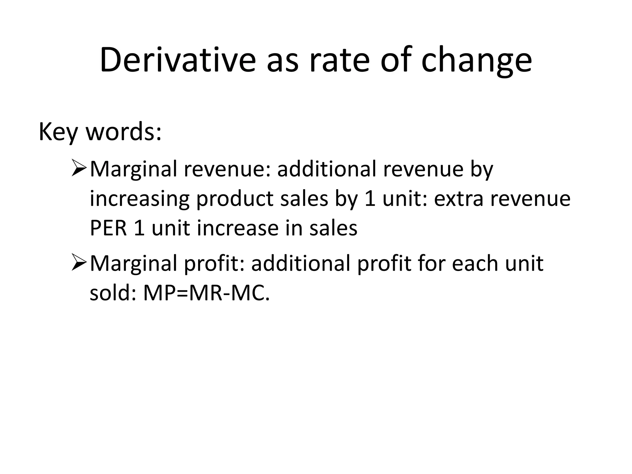 Derivative as rate of change
Key words:
Marginal revenue: additional revenue by
increasing product sales by 1 unit: extra revenue
PER 1 unit increase in sales
Marginal profit: additional profit for each unit
sold: MP=MR-MC.
 