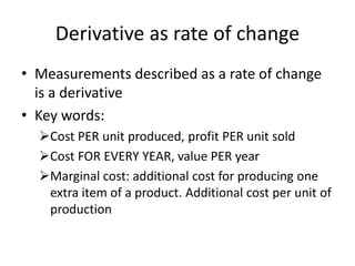 Derivative as rate of change
• Measurements described as a rate of change
is a derivative
• Key words:
Cost PER unit produced, profit PER unit sold
Cost FOR EVERY YEAR, value PER year
Marginal cost: additional cost for producing one
extra item of a product. Additional cost per unit of
production
 