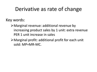 Derivative as rate of change
Key words:
Marginal revenue: additional revenue by
increasing product sales by 1 unit: extra revenue
PER 1 unit increase in sales
Marginal profit: additional profit for each unit
sold: MP=MR-MC.
 