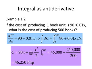 Integral as antiderivative
Example 1.2
If the cost of producing 1 book unit is 90+0.01x,
what is the cost of producing 500 books?
dxxdCx
dx
dC
01.09001.090
500
0
  
Php250,46
200
000,250
000,45
2
90
500
0
2
100
1


x
xC
 