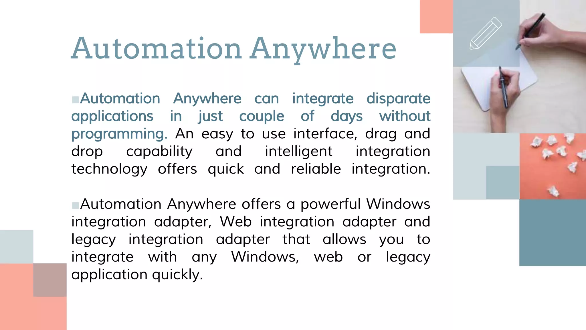 ■Automation Anywhere can integrate disparate
applications in just couple of days without
programming. An easy to use interface, drag and
drop capability and intelligent integration
technology offers quick and reliable integration.
■Automation Anywhere offers a powerful Windows
integration adapter, Web integration adapter and
legacy integration adapter that allows you to
integrate with any Windows, web or legacy
application quickly.
Automation Anywhere
 