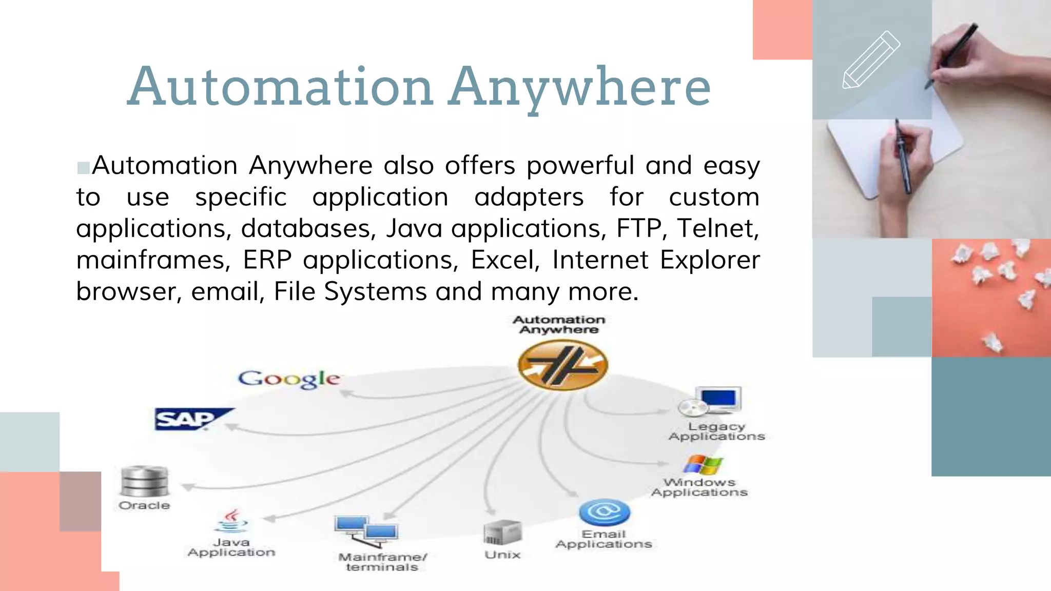 ■Automation Anywhere also offers powerful and easy
to use specific application adapters for custom
applications, databases, Java applications, FTP, Telnet,
mainframes, ERP applications, Excel, Internet Explorer
browser, email, File Systems and many more.
Automation Anywhere
 