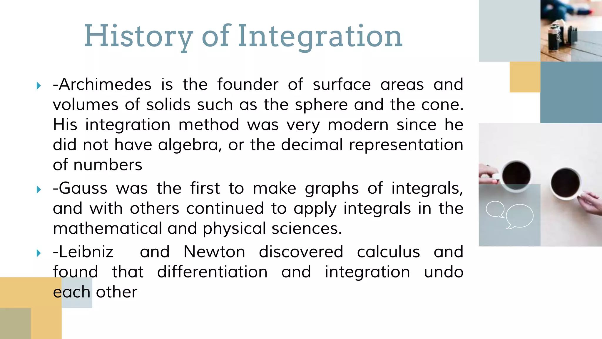  -Archimedes is the founder of surface areas and
volumes of solids such as the sphere and the cone.
His integration method was very modern since he
did not have algebra, or the decimal representation
of numbers
 -Gauss was the first to make graphs of integrals,
and with others continued to apply integrals in the
mathematical and physical sciences.
 -Leibniz and Newton discovered calculus and
found that differentiation and integration undo
each other
History of Integration
 