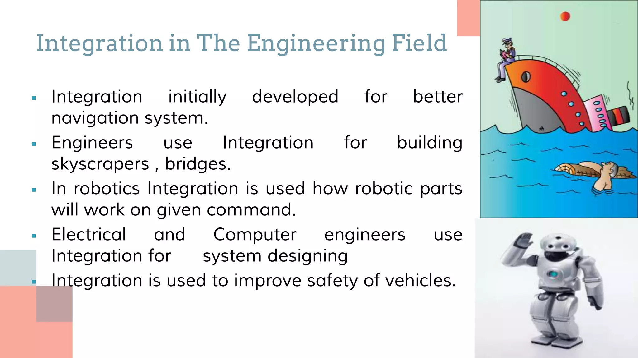  Integration initially developed for better
navigation system.
 Engineers use Integration for building
skyscrapers , bridges.
 In robotics Integration is used how robotic parts
will work on given command.
 Electrical and Computer engineers use
Integration for system designing
 Integration is used to improve safety of vehicles.
Integration in The Engineering Field
 