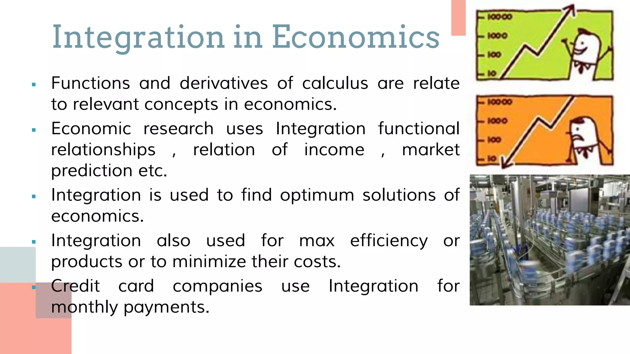  Functions and derivatives of calculus are relate
to relevant concepts in economics.
 Economic research uses Integration functional
relationships , relation of income , market
prediction etc.
 Integration is used to find optimum solutions of
economics.
 Integration also used for max efficiency or
products or to minimize their costs.
 Credit card companies use Integration for
monthly payments.
Integration in Economics
 