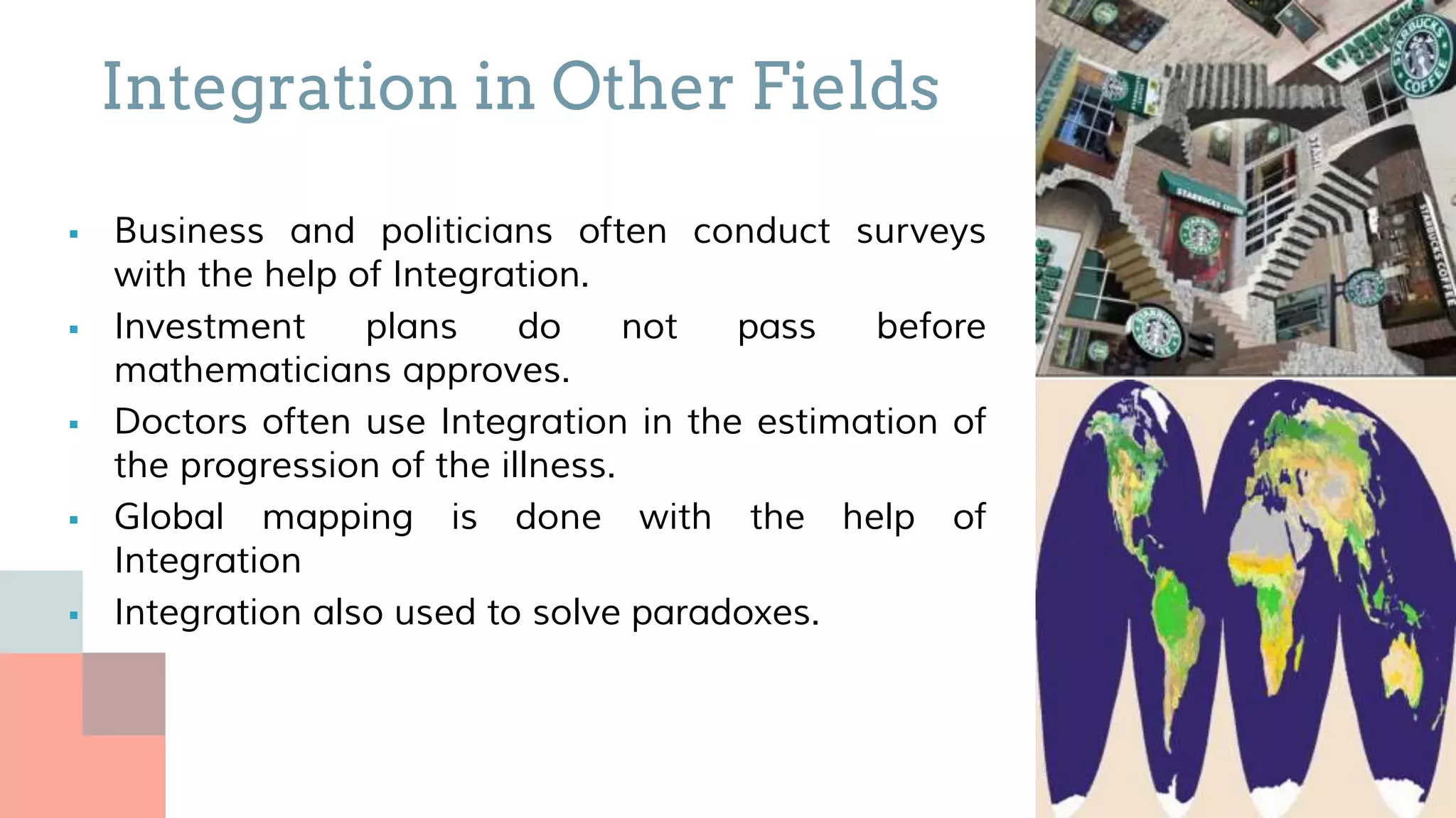  Business and politicians often conduct surveys
with the help of Integration.
 Investment plans do not pass before
mathematicians approves.
 Doctors often use Integration in the estimation of
the progression of the illness.
 Global mapping is done with the help of
Integration
 Integration also used to solve paradoxes.
Integration in Other Fields
 