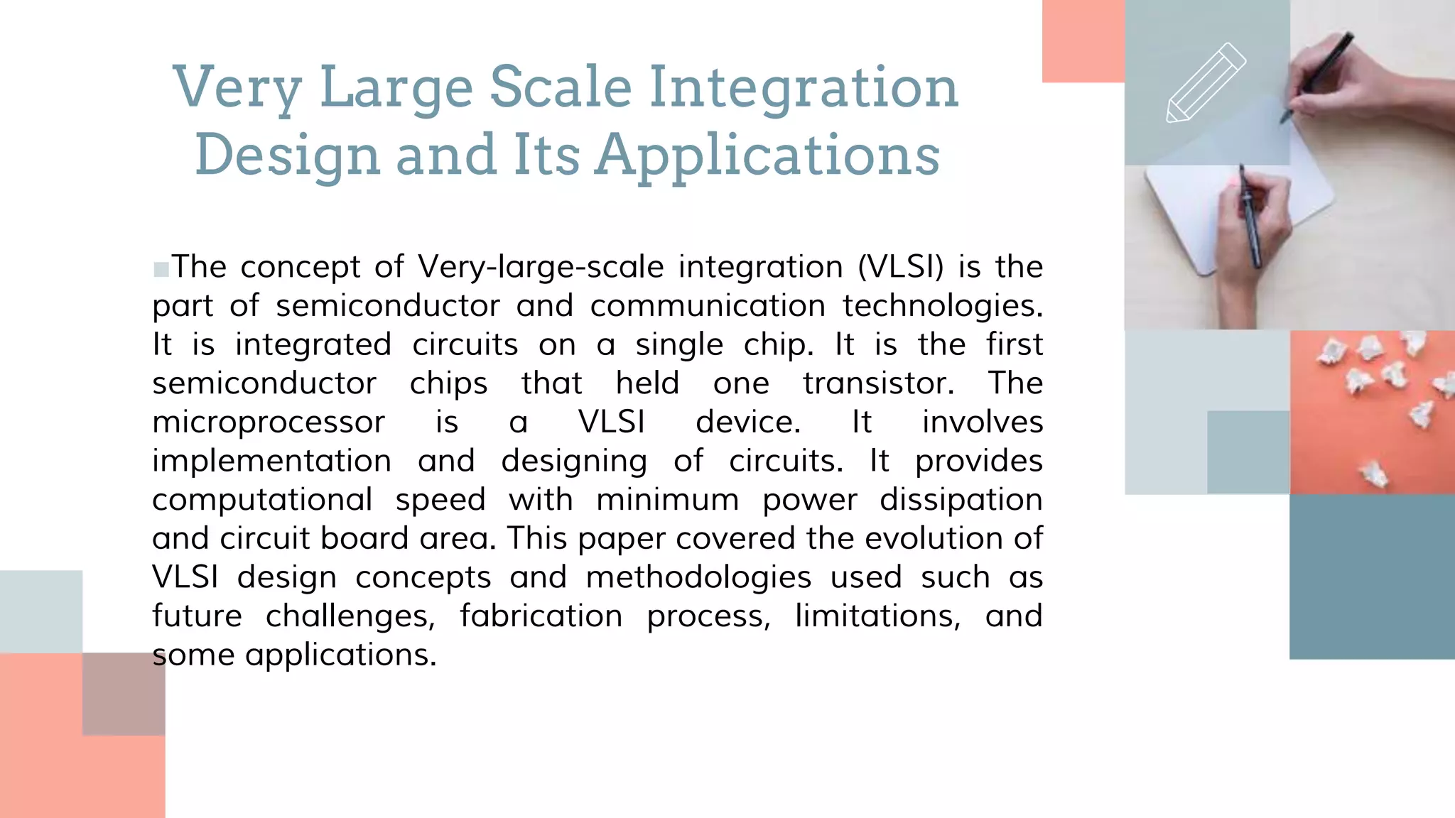 ■The concept of Very-large-scale integration (VLSI) is the
part of semiconductor and communication technologies.
It is integrated circuits on a single chip. It is the first
semiconductor chips that held one transistor. The
microprocessor is a VLSI device. It involves
implementation and designing of circuits. It provides
computational speed with minimum power dissipation
and circuit board area. This paper covered the evolution of
VLSI design concepts and methodologies used such as
future challenges, fabrication process, limitations, and
some applications.
Very Large Scale Integration
Design and Its Applications
 