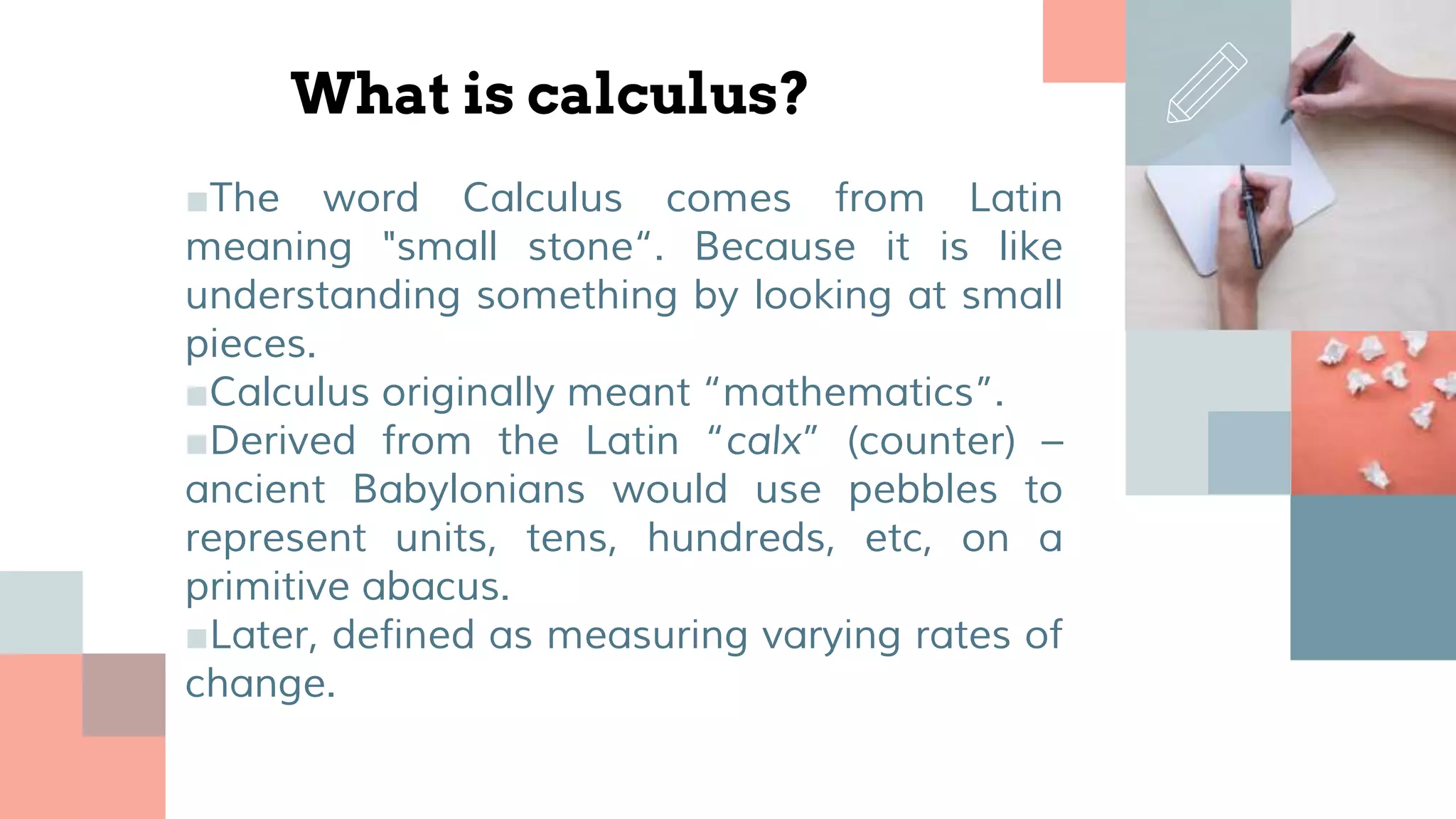 What is calculus?
■The word Calculus comes from Latin
meaning "small stone“. Because it is like
understanding something by looking at small
pieces.
■Calculus originally meant “mathematics”.
■Derived from the Latin “calx” (counter) –
ancient Babylonians would use pebbles to
represent units, tens, hundreds, etc, on a
primitive abacus.
■Later, defined as measuring varying rates of
change.
 