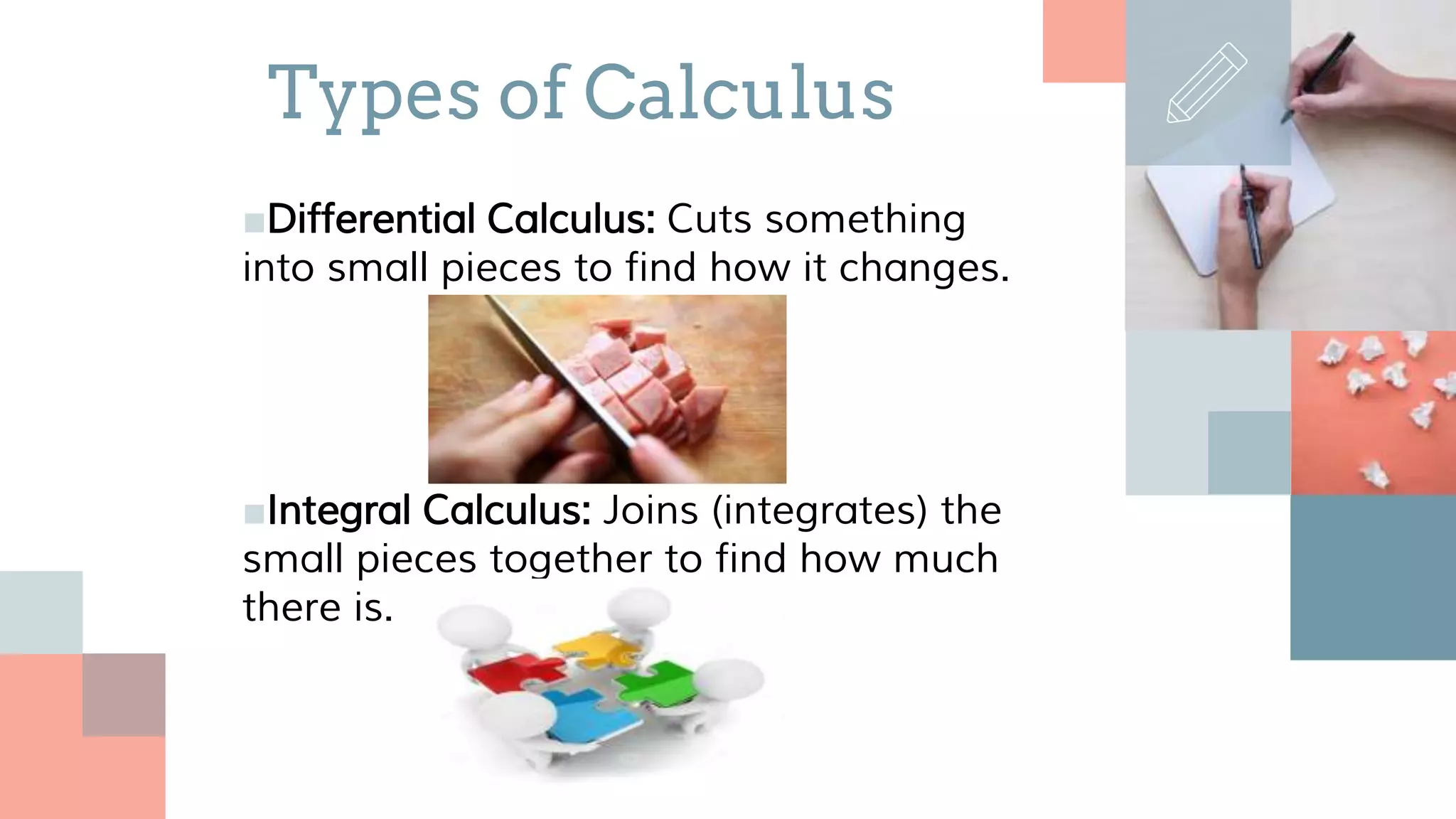 ■Differential Calculus: Cuts something
into small pieces to find how it changes.
■Integral Calculus: Joins (integrates) the
small pieces together to find how much
there is.
Types of Calculus
 