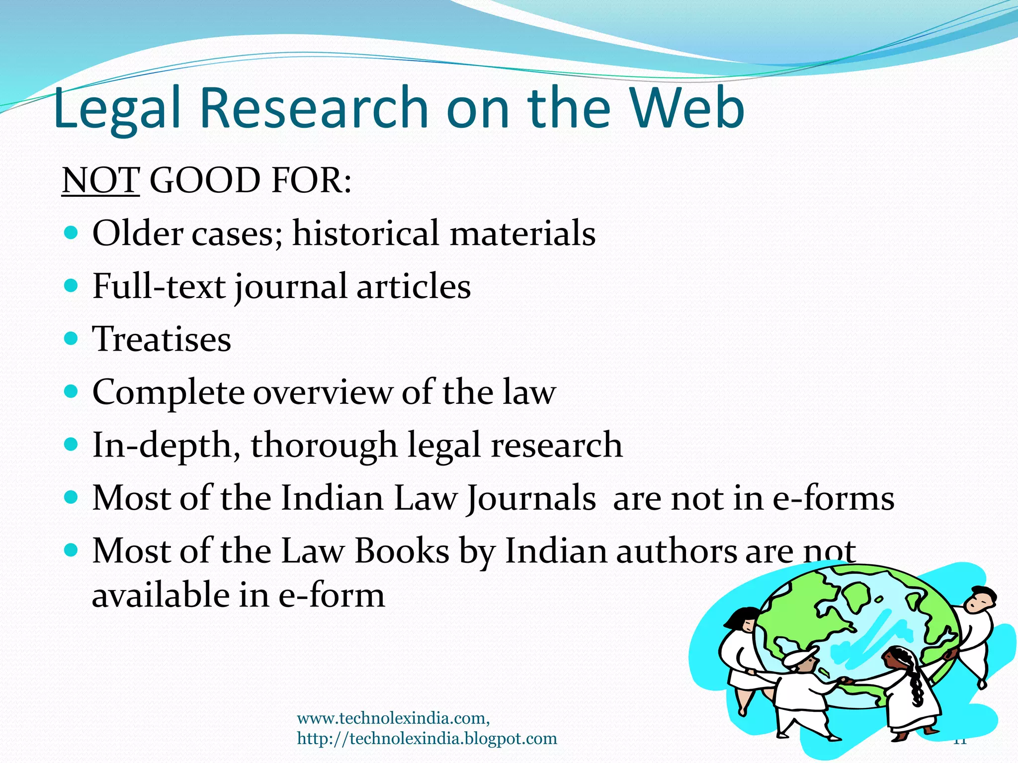 Legal Research on the Web
NOT GOOD FOR:
 Older cases; historical materials
 Full-text journal articles
 Treatises
 Complete overview of the law
 In-depth, thorough legal research
 Most of the Indian Law Journals are not in e-forms
 Most of the Law Books by Indian authors are not
available in e-form
11
www.technolexindia.com,
http://technolexindia.blogpot.com
 