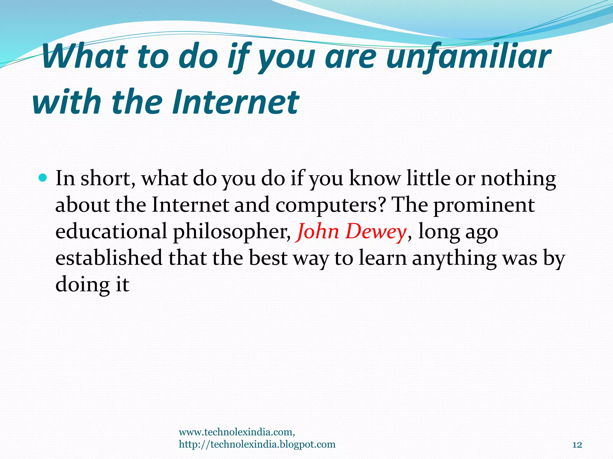 What to do if you are unfamiliar
with the Internet
 In short, what do you do if you know little or nothing
about the Internet and computers? The prominent
educational philosopher, John Dewey, long ago
established that the best way to learn anything was by
doing it
www.technolexindia.com,
http://technolexindia.blogpot.com 12
 