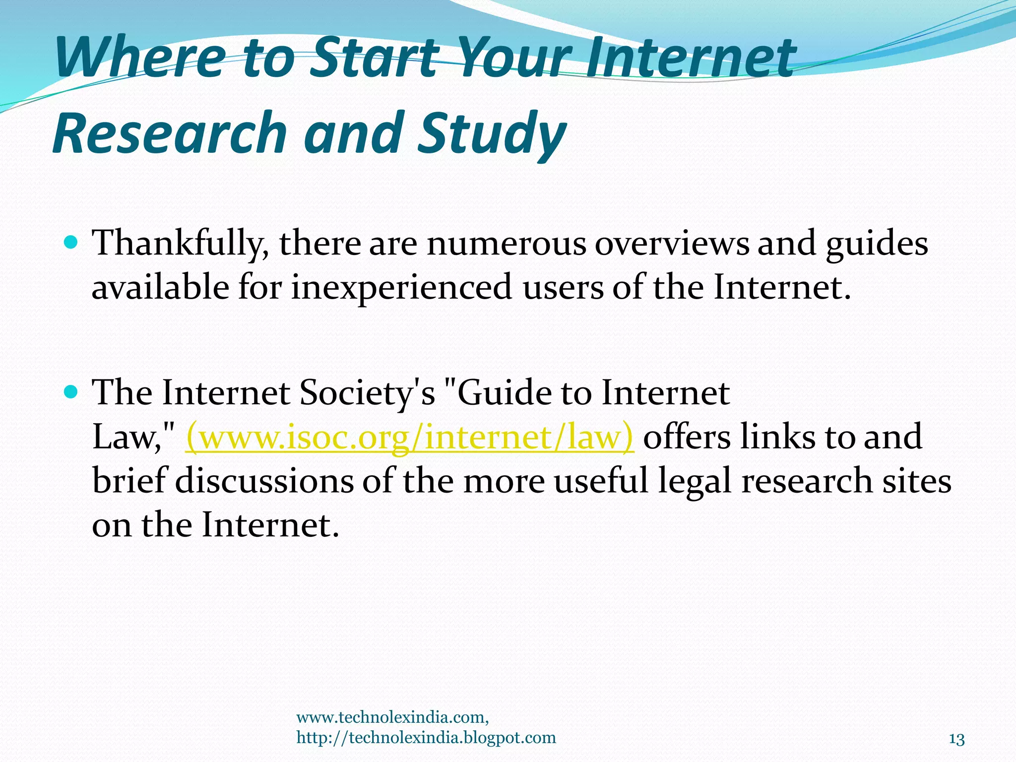Where to Start Your Internet
Research and Study
 Thankfully, there are numerous overviews and guides
available for inexperienced users of the Internet.
 The Internet Society's "Guide to Internet
Law," (www.isoc.org/internet/law) offers links to and
brief discussions of the more useful legal research sites
on the Internet.
www.technolexindia.com,
http://technolexindia.blogpot.com 13
 