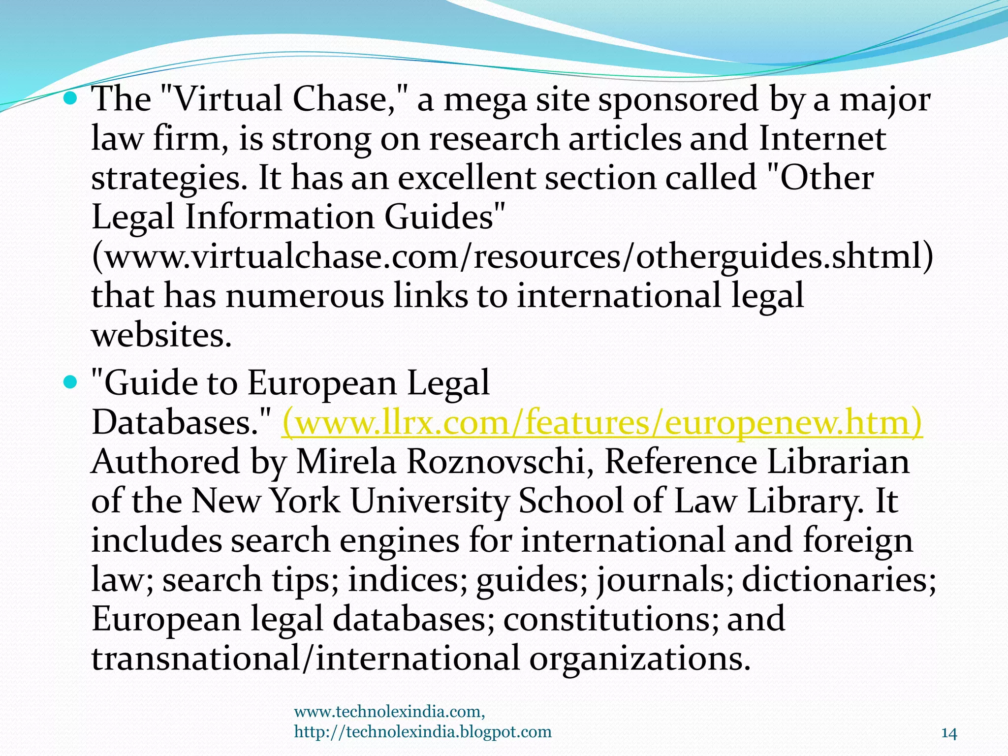  The "Virtual Chase," a mega site sponsored by a major
law firm, is strong on research articles and Internet
strategies. It has an excellent section called "Other
Legal Information Guides"
(www.virtualchase.com/resources/otherguides.shtml)
that has numerous links to international legal
websites.
 "Guide to European Legal
Databases." (www.llrx.com/features/europenew.htm)
Authored by Mirela Roznovschi, Reference Librarian
of the New York University School of Law Library. It
includes search engines for international and foreign
law; search tips; indices; guides; journals; dictionaries;
European legal databases; constitutions; and
transnational/international organizations.
www.technolexindia.com,
http://technolexindia.blogpot.com 14
 