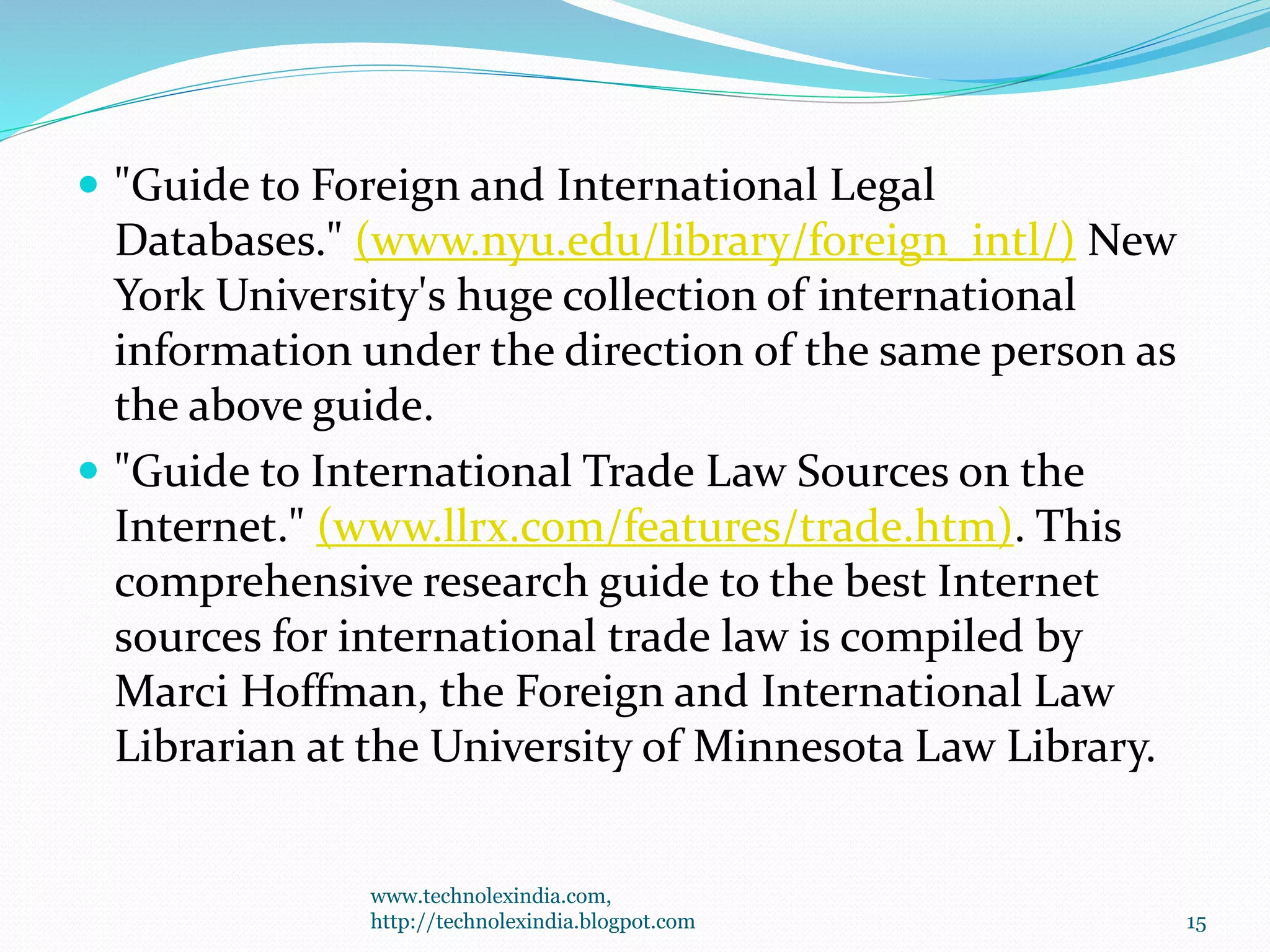  "Guide to Foreign and International Legal
Databases." (www.nyu.edu/library/foreign_intl/) New
York University's huge collection of international
information under the direction of the same person as
the above guide.
 "Guide to International Trade Law Sources on the
Internet." (www.llrx.com/features/trade.htm). This
comprehensive research guide to the best Internet
sources for international trade law is compiled by
Marci Hoffman, the Foreign and International Law
Librarian at the University of Minnesota Law Library.
www.technolexindia.com,
http://technolexindia.blogpot.com 15
 