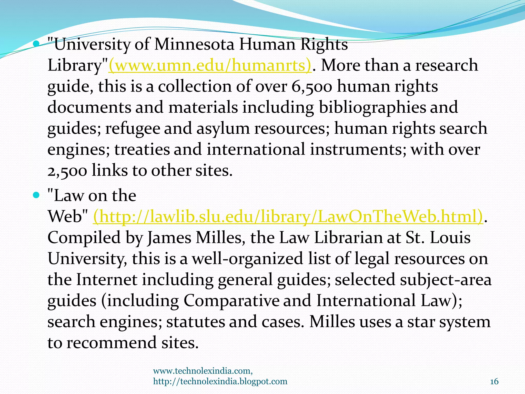  "University of Minnesota Human Rights
Library"(www.umn.edu/humanrts). More than a research
guide, this is a collection of over 6,500 human rights
documents and materials including bibliographies and
guides; refugee and asylum resources; human rights search
engines; treaties and international instruments; with over
2,500 links to other sites.
 "Law on the
Web" (http://lawlib.slu.edu/library/LawOnTheWeb.html).
Compiled by James Milles, the Law Librarian at St. Louis
University, this is a well-organized list of legal resources on
the Internet including general guides; selected subject-area
guides (including Comparative and International Law);
search engines; statutes and cases. Milles uses a star system
to recommend sites.
www.technolexindia.com,
http://technolexindia.blogpot.com 16
 