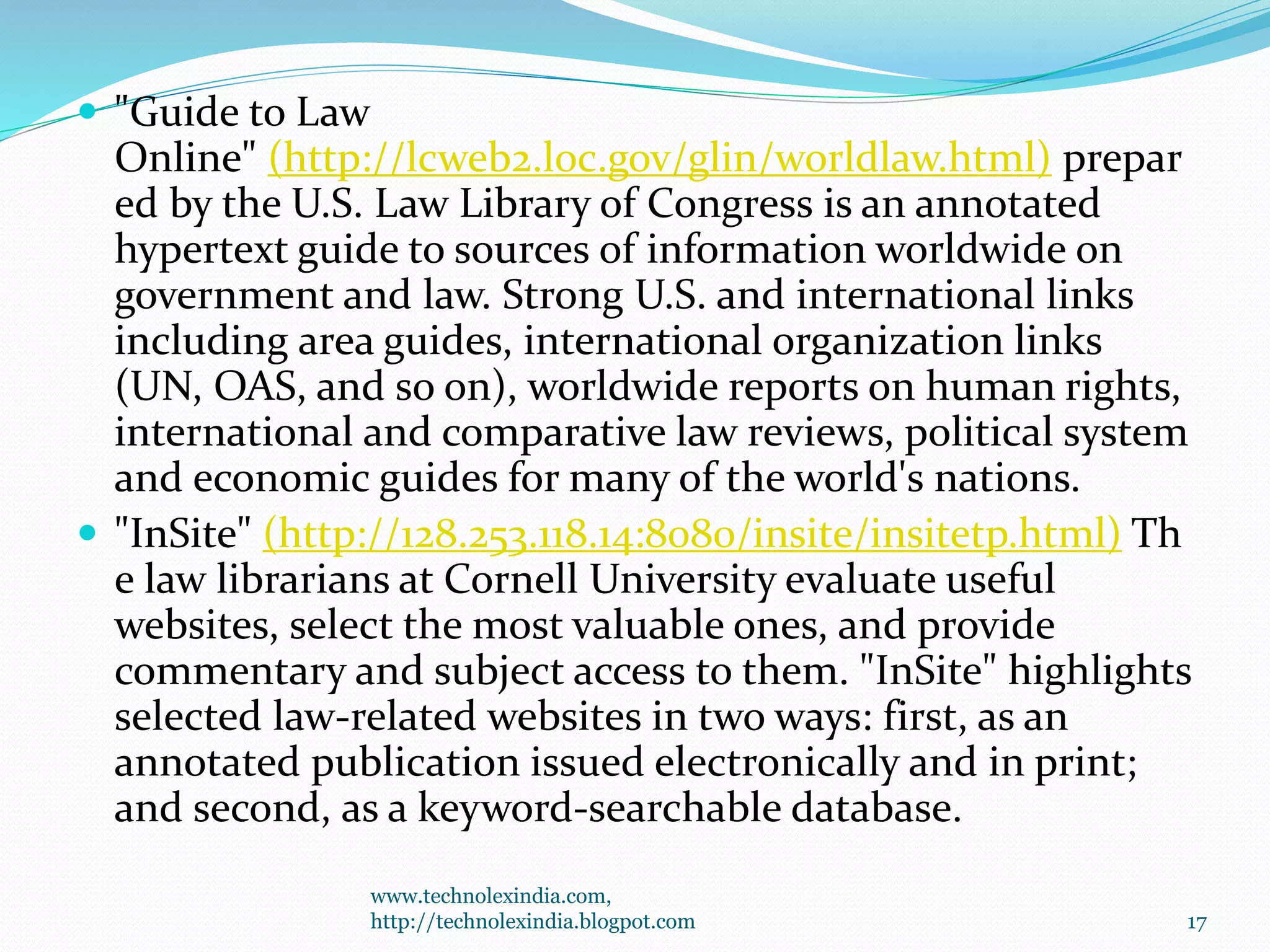  "Guide to Law
Online" (http://lcweb2.loc.gov/glin/worldlaw.html) prepar
ed by the U.S. Law Library of Congress is an annotated
hypertext guide to sources of information worldwide on
government and law. Strong U.S. and international links
including area guides, international organization links
(UN, OAS, and so on), worldwide reports on human rights,
international and comparative law reviews, political system
and economic guides for many of the world's nations.
 "InSite" (http://128.253.118.14:8080/insite/insitetp.html) Th
e law librarians at Cornell University evaluate useful
websites, select the most valuable ones, and provide
commentary and subject access to them. "InSite" highlights
selected law-related websites in two ways: first, as an
annotated publication issued electronically and in print;
and second, as a keyword-searchable database.
www.technolexindia.com,
http://technolexindia.blogpot.com 17
 