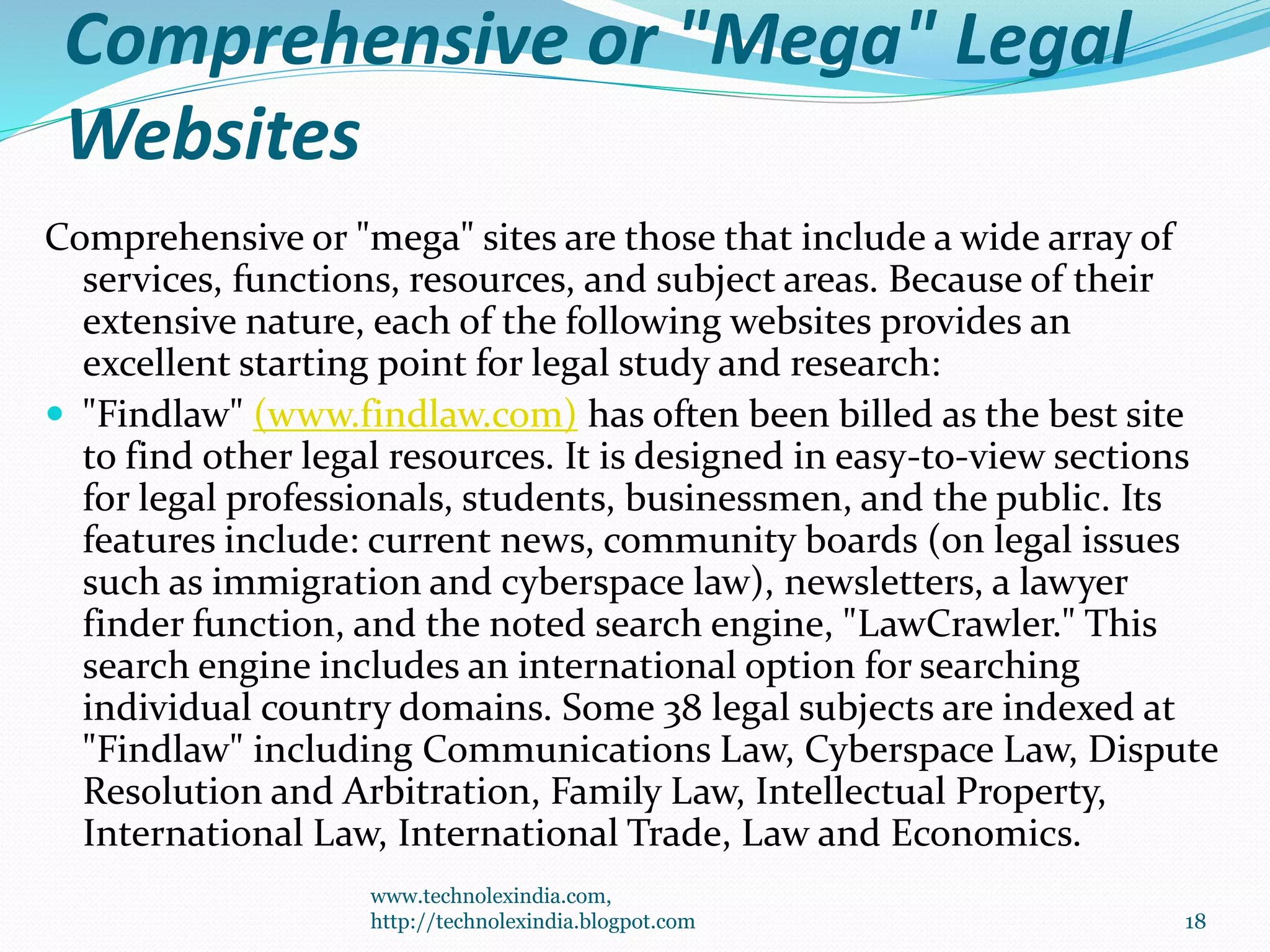 Comprehensive or "Mega" Legal
Websites
Comprehensive or "mega" sites are those that include a wide array of
services, functions, resources, and subject areas. Because of their
extensive nature, each of the following websites provides an
excellent starting point for legal study and research:
 "Findlaw" (www.findlaw.com) has often been billed as the best site
to find other legal resources. It is designed in easy-to-view sections
for legal professionals, students, businessmen, and the public. Its
features include: current news, community boards (on legal issues
such as immigration and cyberspace law), newsletters, a lawyer
finder function, and the noted search engine, "LawCrawler." This
search engine includes an international option for searching
individual country domains. Some 38 legal subjects are indexed at
"Findlaw" including Communications Law, Cyberspace Law, Dispute
Resolution and Arbitration, Family Law, Intellectual Property,
International Law, International Trade, Law and Economics.
www.technolexindia.com,
http://technolexindia.blogpot.com 18
 