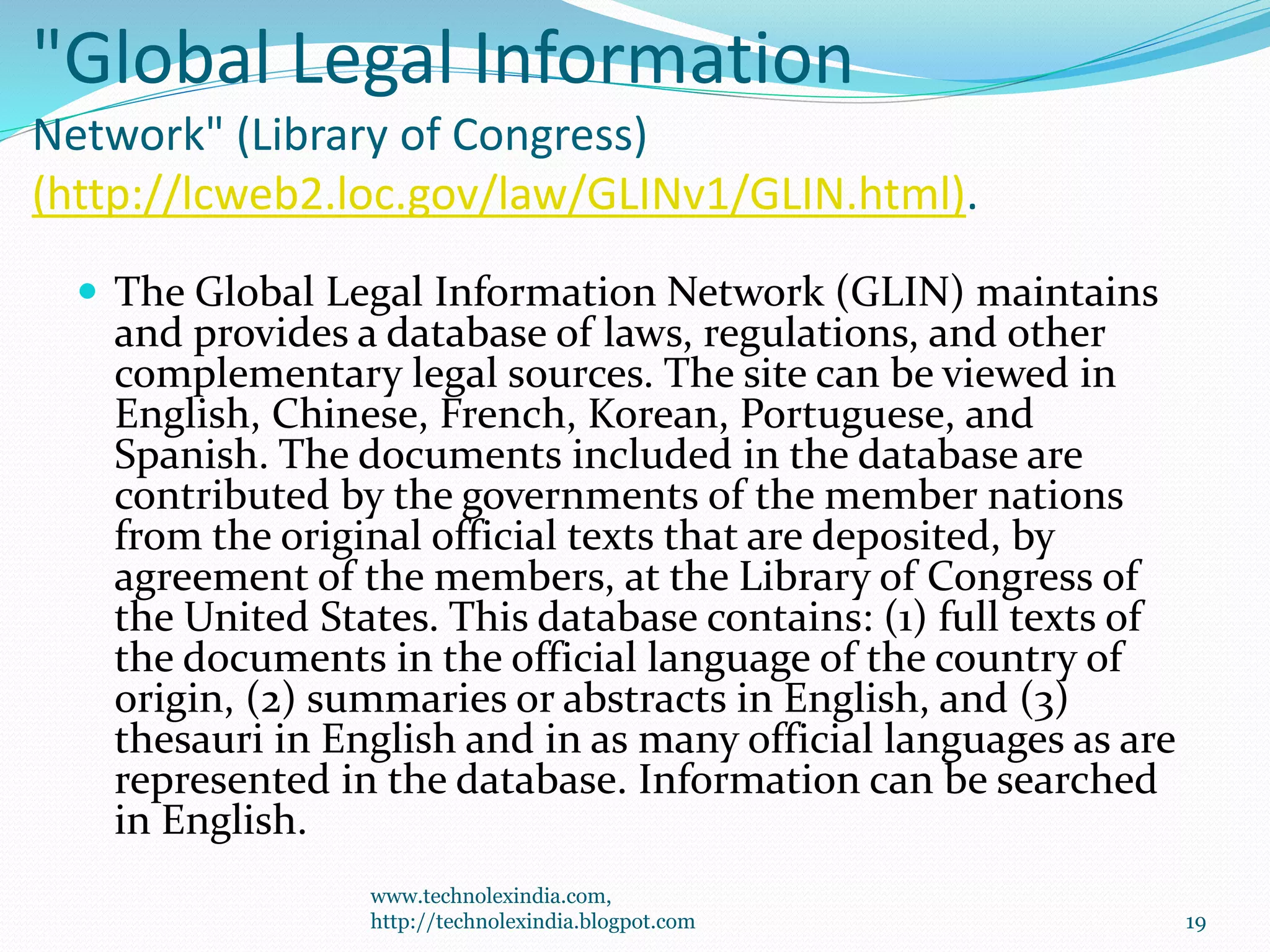 "Global Legal Information
Network" (Library of Congress)
(http://lcweb2.loc.gov/law/GLINv1/GLIN.html).
 The Global Legal Information Network (GLIN) maintains
and provides a database of laws, regulations, and other
complementary legal sources. The site can be viewed in
English, Chinese, French, Korean, Portuguese, and
Spanish. The documents included in the database are
contributed by the governments of the member nations
from the original official texts that are deposited, by
agreement of the members, at the Library of Congress of
the United States. This database contains: (1) full texts of
the documents in the official language of the country of
origin, (2) summaries or abstracts in English, and (3)
thesauri in English and in as many official languages as are
represented in the database. Information can be searched
in English.
www.technolexindia.com,
http://technolexindia.blogpot.com 19
 
