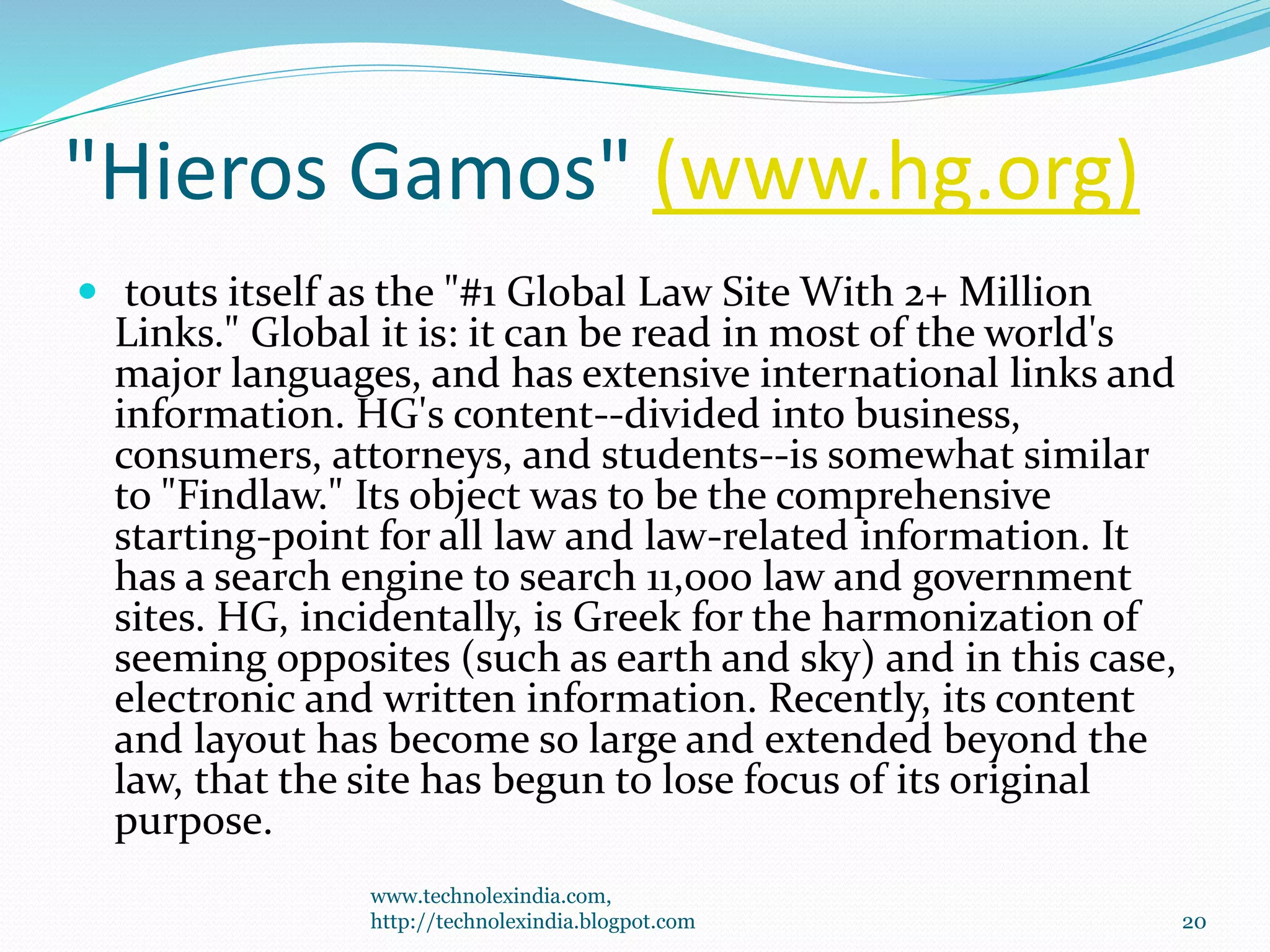"Hieros Gamos" (www.hg.org)
 touts itself as the "#1 Global Law Site With 2+ Million
Links." Global it is: it can be read in most of the world's
major languages, and has extensive international links and
information. HG's content--divided into business,
consumers, attorneys, and students--is somewhat similar
to "Findlaw." Its object was to be the comprehensive
starting-point for all law and law-related information. It
has a search engine to search 11,000 law and government
sites. HG, incidentally, is Greek for the harmonization of
seeming opposites (such as earth and sky) and in this case,
electronic and written information. Recently, its content
and layout has become so large and extended beyond the
law, that the site has begun to lose focus of its original
purpose.
www.technolexindia.com,
http://technolexindia.blogpot.com 20
 