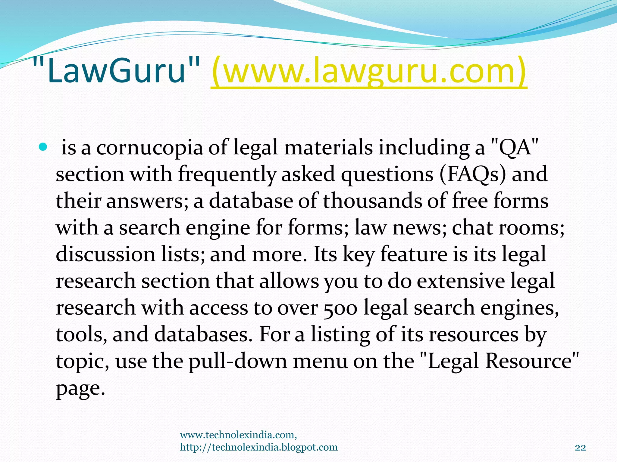 "LawGuru" (www.lawguru.com)
 is a cornucopia of legal materials including a "QA"
section with frequently asked questions (FAQs) and
their answers; a database of thousands of free forms
with a search engine for forms; law news; chat rooms;
discussion lists; and more. Its key feature is its legal
research section that allows you to do extensive legal
research with access to over 500 legal search engines,
tools, and databases. For a listing of its resources by
topic, use the pull-down menu on the "Legal Resource"
page.
www.technolexindia.com,
http://technolexindia.blogpot.com 22
 