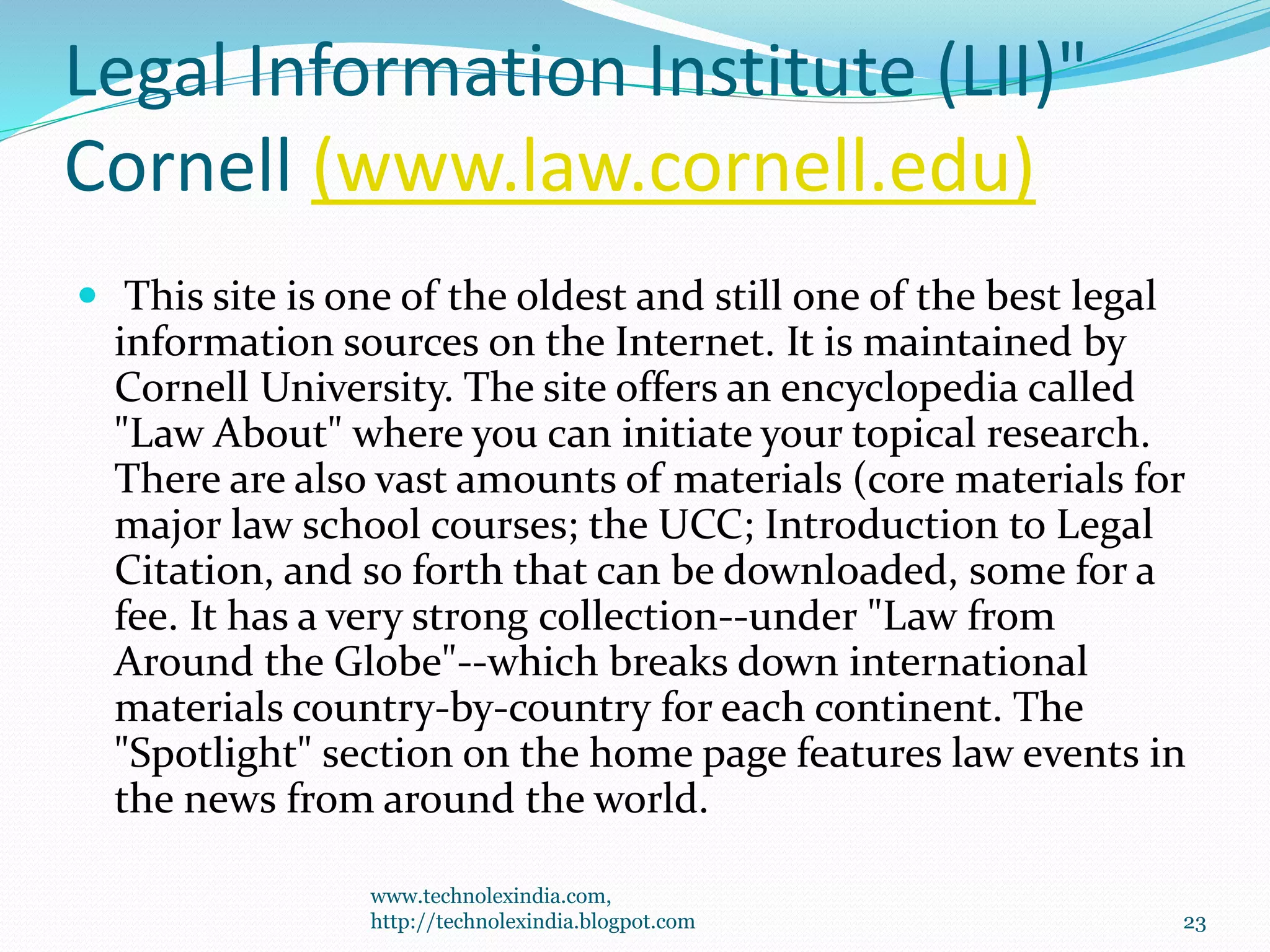 Legal Information Institute (LII)"
Cornell (www.law.cornell.edu)
 This site is one of the oldest and still one of the best legal
information sources on the Internet. It is maintained by
Cornell University. The site offers an encyclopedia called
"Law About" where you can initiate your topical research.
There are also vast amounts of materials (core materials for
major law school courses; the UCC; Introduction to Legal
Citation, and so forth that can be downloaded, some for a
fee. It has a very strong collection--under "Law from
Around the Globe"--which breaks down international
materials country-by-country for each continent. The
"Spotlight" section on the home page features law events in
the news from around the world.
www.technolexindia.com,
http://technolexindia.blogpot.com 23
 