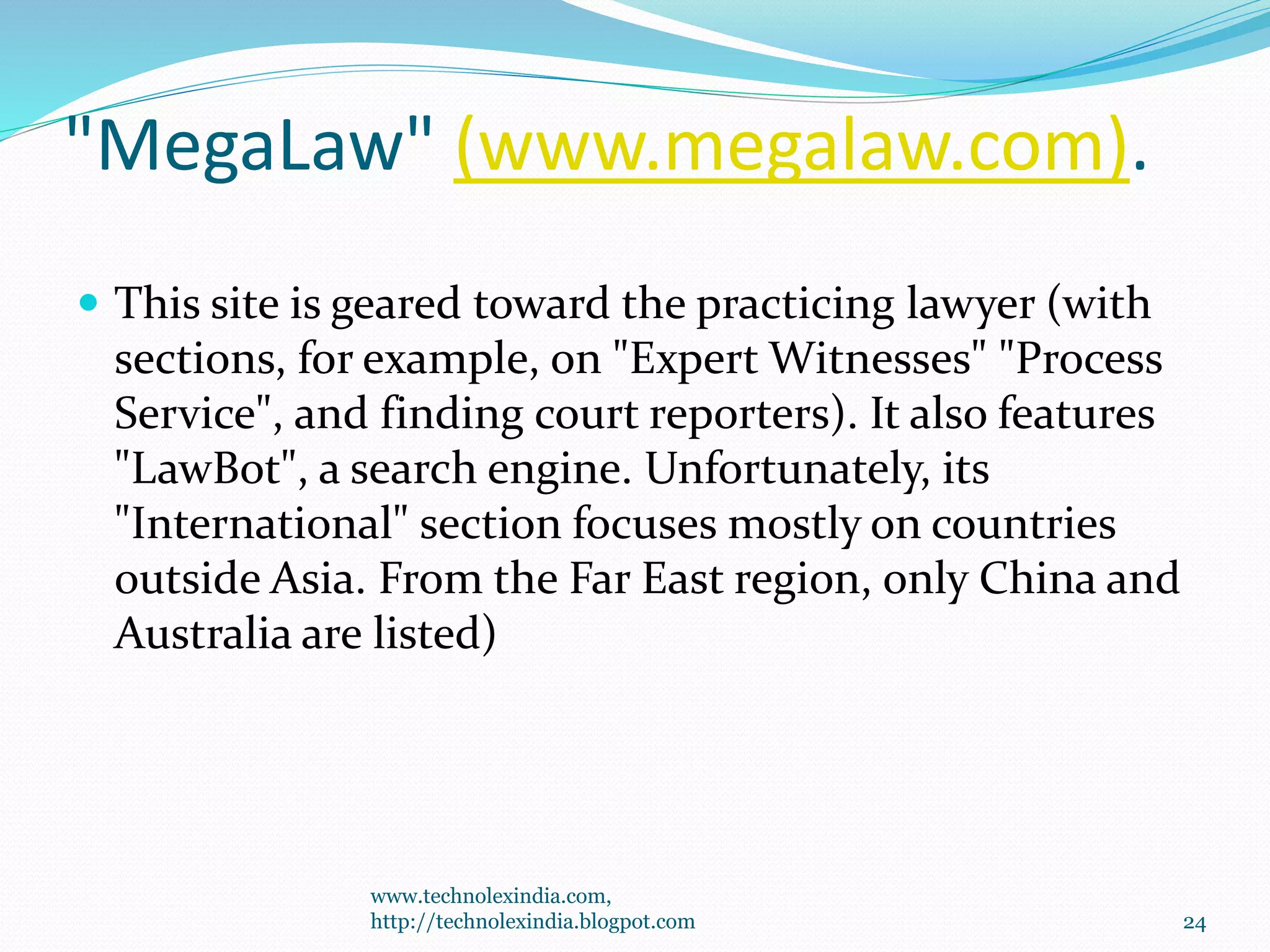 "MegaLaw" (www.megalaw.com).
 This site is geared toward the practicing lawyer (with
sections, for example, on "Expert Witnesses" "Process
Service", and finding court reporters). It also features
"LawBot", a search engine. Unfortunately, its
"International" section focuses mostly on countries
outside Asia. From the Far East region, only China and
Australia are listed)
www.technolexindia.com,
http://technolexindia.blogpot.com 24
 